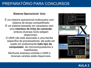 PROAB 2010 AULA 2 PREPARATÓRIO PARA CONCURSOS Sistema Operacional: Unix É um sistema operacional multiusuário com sistema de tempo compartilhado; É um sistema baseado em caracteres com uma  interface de linha de comando , embora diversas GUIs estejam disponíveis;  O UNIX não está associado a uma família específica de processadores; ele pode ser usado em praticamente  todo tipo de computador , de microcomputadores a mainframes; Nenhuma empresa controla o UNIX e diversas versões estão disponíveis. 