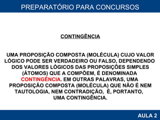 PROAB 2010 AULA 2 PREPARATÓRIO PARA CONCURSOS CONTINGÊNCIA UMA PROPOSIÇÃO COMPOSTA (MOLÉCULA) CUJO VALOR LÓGICO PODE SER VERDADEIRO OU FALSO, DEPENDENDO  DOS VALORES LÓGICOS DAS PROPOSIÇÕES SIMPLES (ÁTOMOS) QUE A COMPÕEM, É DENOMINADA  CONTINGÊNCIA . EM OUTRAS PALAVRAS, UMA  PROPOSIÇÃO COMPOSTA (MOLÉCULA) QUE NÃO É NEM TAUTOLOGIA, NEM CONTRADIÇÃO,  É, PORTANTO,  UMA CONTINGÊNCIA. 