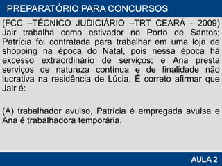 (FCC –TÉCNICO JUDICIÁRIO –TRT CEARÁ - 2009) Jair trabalha como estivador no Porto de Santos; Patrícia foi contratada para trabalhar em uma loja de shopping na época do Natal, pois nessa época há excesso extraordinário de serviços; e Ana presta serviços de natureza contínua e de finalidade não lucrativa na residência de Lúcia. É correto afirmar que Jair é: (A) trabalhador avulso, Patrícia é empregada avulsa e Ana é trabalhadora temporária. 