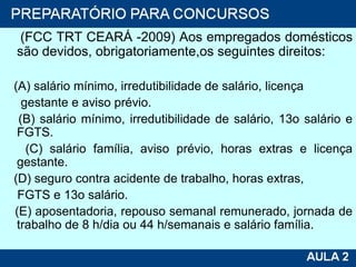 (FCC TRT CEARÁ -2009) Aos empregados domésticos são devidos, obrigatoriamente,os seguintes direitos: (A) salário mínimo, irredutibilidade de salário, licença gestante e aviso prévio. (B) salário mínimo, irredutibilidade de salário, 13o salário e FGTS. (C) salário família, aviso prévio, horas extras e licença gestante. (D) seguro contra acidente de trabalho, horas extras, FGTS e 13o salário. (E) aposentadoria, repouso semanal remunerado, jornada de trabalho de 8 h/dia ou 44 h/semanais e salário família. 