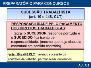 RESPONSABILIDADE PELO PAGAMENTO DOS DIREITOS TRABALHISTAS : regra : o  SUCESSOR  responde por  tudo  e o  SUCEDIDO  fica  isento  de responsabilidade. (mesmo que haja cláusula contratual em sentido contrário) SUCESSÃO TRABALHISTA (art. 10 e 448, CLT) arts. 10 e 448 CLT : havendo sucessão os  contratos de trabalho  permanecem inalterados. 