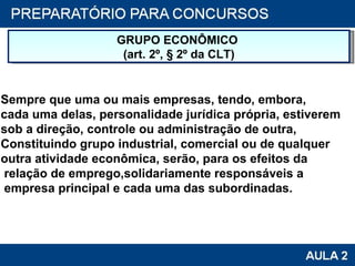 GRUPO ECONÔMICO  (art. 2º, § 2º da CLT) Sempre que uma ou mais empresas, tendo, embora, cada uma delas, personalidade jurídica própria, estiverem sob a direção, controle ou administração de outra,  Constituindo grupo industrial, comercial ou de qualquer  outra atividade econômica, serão, para os efeitos da relação de emprego,solidariamente responsáveis a empresa principal e cada uma das subordinadas. 