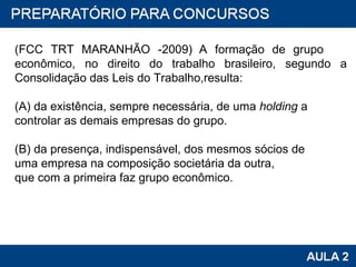 (FCC TRT MARANHÃO -2009)   A formação de grupo  econômico, no direito do trabalho brasileiro, segundo a Consolidação das Leis do Trabalho,resulta: (A) da existência, sempre necessária, de uma  holding  a controlar as demais empresas do grupo. (B) da presença, indispensável, dos mesmos sócios de uma empresa na composição societária da outra, que com a primeira faz grupo econômico. 