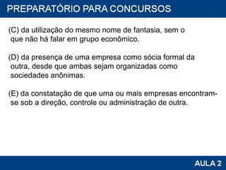 (C) da utilização do mesmo nome de fantasia, sem o que não há falar em grupo econômico. (D) da presença de uma empresa como sócia formal da outra, desde que ambas sejam organizadas como sociedades anônimas. (E) da constatação de que uma ou mais empresas encontram- se sob a direção, controle ou administração de outra. 