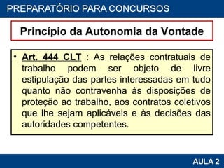 Princípio da Autonomia da Vontade Art. 444 CLT  : As relações contratuais de trabalho podem ser objeto de livre estipulação das partes interessadas em tudo quanto não contravenha às disposições de proteção ao trabalho, aos contratos coletivos que lhe sejam aplicáveis e às decisões das autoridades competentes. 