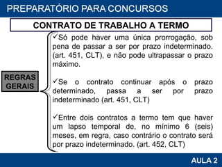 CONTRATO DE TRABALHO A TERMO Só pode haver uma única prorrogação, sob pena de passar a ser por prazo indeterminado. (art. 451, CLT), e não pode ultrapassar o prazo máximo.   Se o contrato continuar após o prazo determinado, passa a ser por prazo indeterminado (art. 451, CLT)   Entre dois contratos a termo tem que haver um lapso temporal de, no mínimo 6 (seis) meses, em regra, caso contrário o contrato será por prazo indeterminado. (art. 452, CLT)  REGRAS GERAIS 
