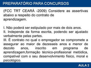 (FCC TRT CEARÁ -2009) Considere as assertivas abaixo a respeito do contrato de aprendizagem. I. Não poderá ser estipulado por mais de dois anos. II. Independe da forma escrita, podendo ser ajustado verbalmente pelas partes. III. É contrato no qual o empregador se compromete a assegurar ao maior de dezesseis anos e menor de dezoito anos, inscrito em programa de aprendizagem,formação técnico-profissional metódica, compatível com o seu desenvolvimento físico, moral e psicológico. 