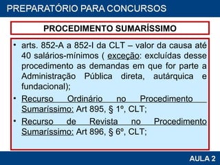 PROCEDIMENTO SUMARÍSSIMO arts. 852-A a 852-I da CLT – valor da causa até 40 salários-mínimos (  exceção : excluídas desse procedimento as demandas em que for parte a Administração Pública direta, autárquica e fundacional);  Recurso Ordinário no Procedimento  Sumaríssimo:  Art 895, § 1º, CLT; Recurso de Revista no Procedimento Sumaríssimo:  Art 896, § 6º, CLT; 
