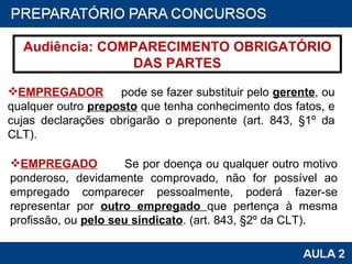 Audiência: COMPARECIMENTO OBRIGATÓRIO DAS PARTES EMPREGADOR   pode se fazer substituir pelo  gerente , ou qualquer outro  preposto  que tenha conhecimento dos fatos, e cujas declarações obrigarão o preponente (art. 843, §1º da CLT). EMPREGADO   Se por doença ou qualquer outro motivo ponderoso, devidamente comprovado, não for possível ao empregado comparecer pessoalmente, poderá fazer-se representar por  outro empregado  que pertença à mesma profissão, ou  pelo seu sindicato . (art. 843, §2º da CLT). 