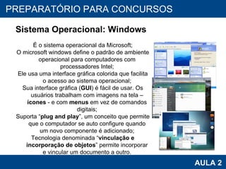 PROAB 2010 AULA 2 PREPARATÓRIO PARA CONCURSOS Sistema Operacional: Windows É o sistema operacional da Microsoft; O microsoft windows define o padrão de ambiente operacional para computadores com processadores Intel; Ele usa uma interface gráfica colorida que facilita o acesso ao sistema operacional; Sua interface gráfica ( GUI ) é fácil de usar. Os usuários trabalham com imagens na tela –  ícones  - e com  menus  em vez de comandos digitais; Suporta “ plug and play ”, um conceito que permite que o computador se auto configure quando um novo componente é adicionado; Tecnologia denominada “ vinculação e incorporação de objetos ” permite incorporar e vincular um documento a outro. 