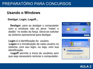 PROAB 2010 AULA 2 PREPARATÓRIO PARA CONCURSOS Usando o Windows Desligar, Login, Logoff... Desligar:  para se desligar o computador com o windows não se deve “meter o dedão” no botão da força. Deve-se solicitar ao sistema operacional para desligar. Login  é a identificação do  usuário. Logon  é a inicialização de cada usuário no sistema, com seu login, ou seja, com sua identificação. Logoff  permite a troca de usuários sem que seja necessário reiniciar o computador. 