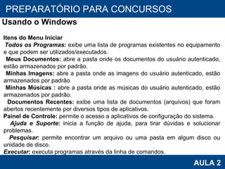 PROAB 2010 AULA 2 PREPARATÓRIO PARA CONCURSOS Usando o Windows Itens do Menu Iniciar Todos os Programas :  exibe uma lista de programas existentes no equipamento e que podem ser utilizados/executados. Meus Documentos:  abre a pasta onde os documentos do usuário autenticado, estão armazenados por padrão. Minhas Imagens:  abre a pasta onde as imagens do usuário autenticado, estão armazenados por padrão  Minhas Músicas   :  abre a pasta onde as músicas do usuário autenticado, estão armazenados por padrão. Documentos Recentes:  exibe uma lista de documentos (arquivos) que foram abertos recentemente por diversos tipos de aplicativos. Painel de Controle:  permite o acesso a aplicativos de configuração do sistema. Ajuda e Suporte :  inicia a função de ajuda, para tirar dúvidas e solucionar problemas. Pesquisar :  permite encontrar um arquivo ou uma pasta em algum disco ou unidade de disco. Executar :  executa programas através da linha de comandos. 