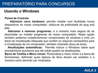 PROAB 2010 AULA 2 PREPARATÓRIO PARA CONCURSOS Usando o Windows Painel de Controle Adicionar novo hardware:  permite instalar com facilidade novos dispositivos no nosso computador, utiliza-se da praticidade do plug and play Adicionar e remover programas:  é a maneira mais segura de se desinstalar ou instalar programas do nosso computador. Nesta opção também podemos instalar/remover componentes do windows e criar um disco de inicialização (disquete que contém os arquivos necessários para a inicialização de um computador, também chamado disco de boot). Atualizações automáticas:  Permite instruir o Windows sobre qual procedimento queremos que ele adote quanto as atualizações. Barra de Tarefas e Menu iniciar:  Personaliza o menu iniciar e a barra de ferramentas, definindo quais tópicos de itens devem ser exibidos e a maneira como deverão ser mostrados. 