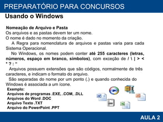 PROAB 2010 AULA 2 PREPARATÓRIO PARA CONCURSOS Usando o Windows Nomeação de Arquivo e Pasta Os arquivos e as pastas devem ter um nome.  O nome é dado no momento da criação.  A Regra para nomenclatura de arquivos e pastas varia para cada Sistema Operacional.  No Windows, os nomes podem conter  até 255 caracteres (letras, números, espaço em branco, símbolos) , com exceção de  / \ | > < * ? : “ Arquivos possuem extensões que são códigos, normalmente de três  caracteres, e indicam o formato do arquivo.  São separadas do nome por um ponto (.) e quando conhecida do  Windows é associada a um ícone. Exemplo: Arquivos de programas .EXE, .COM, .DLL Arquivos do Word .DOC Arquivo Texto .TXT Arquivo do PowerPoint .PPT 