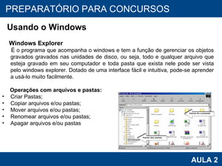 PROAB 2010 AULA 2 PREPARATÓRIO PARA CONCURSOS Usando o Windows Windows Explorer É o programa que acompanha o windows e tem a função de gerenciar os objetos gravados gravados nas unidades de disco, ou seja, todo e qualquer arquivo que esteja gravado em seu computador e toda pasta que exista nele pode ser vista pelo windows explorer. Dotado de uma interface fácil e intuitiva, pode-se aprender a usá-lo muito facilmente. Operações com arquivos e pastas: Criar Pastas; Copiar arquivos e/ou pastas; Mover arquivos e/ou pastas; Renomear arquivos e/ou pastas; Apagar arquivos e/ou pastas 