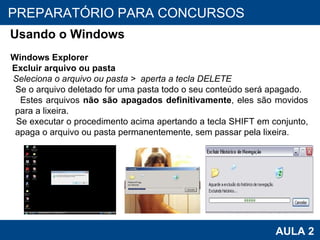 PROAB 2010 AULA 2 PREPARATÓRIO PARA CONCURSOS Usando o Windows Windows Explorer Excluir arquivo ou pasta Seleciona o arquivo ou pasta >  aperta a tecla DELETE Se o arquivo deletado for uma pasta todo o seu conteúdo será apagado. Estes arquivos  não são apagados definitivamente , eles são movidos para a lixeira. Se executar o procedimento acima apertando a tecla SHIFT em conjunto, apaga o arquivo ou pasta permanentemente, sem passar pela lixeira. 
