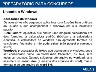 PROAB 2010 AULA 2 PREPARATÓRIO PARA CONCURSOS Usando o Windows Acessórios do windows Os acessórios são pequenos aplicativos com funções bem práticas ao usuário e que acompanham o windows em sua instalação padrão.   Calculadora:  aplicativo que simula uma máquina calculadora em dois formatos, a calculadora padrão (básica) e a calculadora científica. A calculadora do windows não apresenta formato de calculadora financeira e não pode salvar (não possui o comando salvar). Wordpad:  processador de textos que acompanha o windows, pode ser considerado como um “word mais fraquinho”, ou seja, sem todos os recursos. Quando salvamos um arquivo no wordpad, este assume a extensão  .doc  (a mesma dos arquivos do word), mas o formato é de um arquivo do  word 6.0 .   