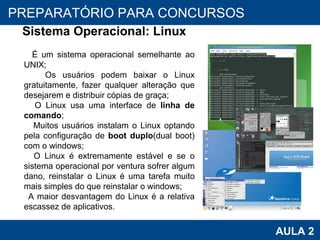 PROAB 2010 AULA 2 PREPARATÓRIO PARA CONCURSOS Sistema Operacional: Linux É um sistema operacional semelhante ao UNIX; Os usuários podem baixar o Linux gratuitamente, fazer qualquer alteração que desejarem e distribuir cópias de graça; O Linux usa uma interface de  linha de comando ; Muitos usuários instalam o Linux optando pela configuração de  boot duplo (dual boot) com o windows; O Linux é extremamente estável e se o sistema operacional por ventura sofrer algum dano, reinstalar o Linux é uma tarefa muito mais simples do que reinstalar o windows; A maior desvantagem do Linux é a relativa escassez de aplicativos.  