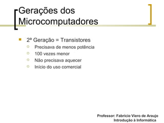Professor: Fabrício Viero de Araujo
Introdução à Informática
Gerações dos
Microcomputadores
 2ª Geração = Transistores
 Precisava de menos potência
 100 vezes menor
 Não precisava aquecer
 Início do uso comercial
 