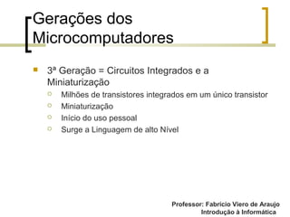 Professor: Fabrício Viero de Araujo
Introdução à Informática
Gerações dos
Microcomputadores
 3ª Geração = Circuitos Integrados e a
Miniaturização
 Milhões de transistores integrados em um único transistor
 Miniaturização
 Início do uso pessoal
 Surge a Linguagem de alto Nível
 