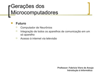 Professor: Fabrício Viero de Araujo
Introdução à Informática
Gerações dos
Microcomputadores
 Futuro
 Computador de Neurônios
 Integração de todos os aparelhos de comunicação em um
só aparelho
 Acesso à internet via televisão
 