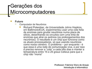 Professor: Fabrício Viero de Araujo
Introdução à Informática
Gerações dos
Microcomputadores
 Futuro
 Computador de Neurônios
 Richard Potember, da Universidade Johns Hopkins,
em Baltimore/EUA, experimentou usar uma cola feita
de enzimas para grudar neurônios numa placa de
silício, desenhando os circuitos com uma tinta de
enzimas que atrai os axônios (os prolongamentos dos
neurônios). O resultado é um chip que funciona como
os atuais processadores, só que usando neurônios
como nosso cérebro. O problema – por enquanto - é
que essa é uma rede de comunicação viva, e por isso
é preciso renovar a “cola” a cada três dias e manter a
temperatura entre 15 e 25 graus Celsius para que o
chip não “morra”
 
