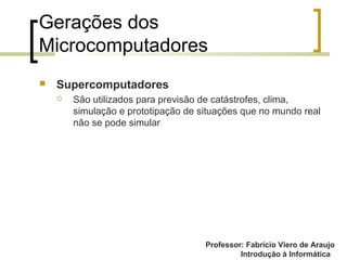 Professor: Fabrício Viero de Araujo
Introdução à Informática
Gerações dos
Microcomputadores
 Supercomputadores
 São utilizados para previsão de catástrofes, clima,
simulação e prototipação de situações que no mundo real
não se pode simular
 