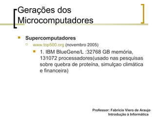 Professor: Fabrício Viero de Araujo
Introdução à Informática
Gerações dos
Microcomputadores
 Supercomputadores
 www.top500.org (novembro 2005)
 1. IBM BlueGene/L :32768 GB memória,
131072 processadores(usado nas pesquisas
sobre quebra de proteína, simulçao climática
e financeira)
 