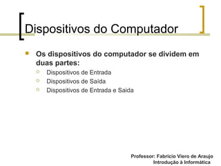 Professor: Fabrício Viero de Araujo
Introdução à Informática
Dispositivos do Computador
 Os dispositivos do computador se dividem em
duas partes:
 Dispositivos de Entrada
 Dispositivos de Saída
 Dispositivos de Entrada e Saida
 
