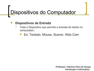 Professor: Fabrício Viero de Araujo
Introdução à Informática
Dispositivos do Computador
 Dispositivos de Entrada
 Todo o Dispositivo que permite a entrada de dados no
computador;
 Ex: Teclado, Mouse, Scaner, Web Cam
 
