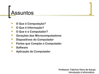 Professor: Fabrício Viero de Araujo
Introdução à Informática
Assuntos
 O Que é Computação?
 O Que é Informação?
 O Que é o Computador?
 Gerações dos Microcomputadores
 Dispositivos do Computador
 Partes que Compõe o Computador
 Software
 Aplicação do Computador
Professor: Fabrício Viero de Araujo
 