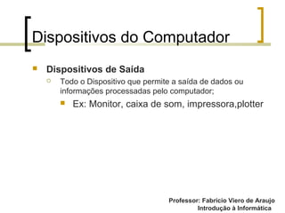 Professor: Fabrício Viero de Araujo
Introdução à Informática
Dispositivos do Computador
 Dispositivos de Saída
 Todo o Dispositivo que permite a saída de dados ou
informações processadas pelo computador;
 Ex: Monitor, caixa de som, impressora,plotter
 