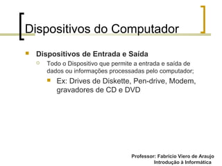 Professor: Fabrício Viero de Araujo
Introdução à Informática
Dispositivos do Computador
 Dispositivos de Entrada e Saída
 Todo o Dispositivo que permite a entrada e saída de
dados ou informações processadas pelo computador;
 Ex: Drives de Diskette, Pen-drive, Modem,
gravadores de CD e DVD
 