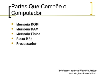 Professor: Fabrício Viero de Araujo
Introdução à Informática
Partes Que Compõe o
Computador
 Memória ROM
 Memória RAM
 Memória Física
 Placa Mãe
 Processador
 