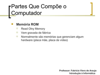 Professor: Fabrício Viero de Araujo
Introdução à Informática
Partes Que Compõe o
Computador
 Memória ROM
 Read Olny Memory
 Vem gravada de fábrica
 Normalmente são memórias que gerenciam algum
hardware (placa mãe, placa de vídeo)
 