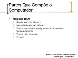 Professor: Fabrício Viero de Araujo
Introdução à Informática
Partes Que Compõe o
Computador
 Memória RAM
 Random Access Memory
 Memória de Alta Velocidade
 É onde seus dados e programas são acessados
temporariamente
 É onde tudo acontece
 É volátil
 