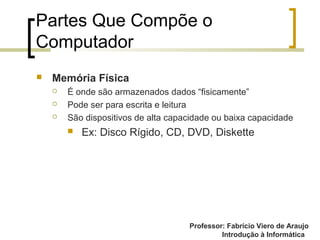 Professor: Fabrício Viero de Araujo
Introdução à Informática
Partes Que Compõe o
Computador
 Memória Física
 É onde são armazenados dados “fisicamente”
 Pode ser para escrita e leitura
 São dispositivos de alta capacidade ou baixa capacidade
 Ex: Disco Rígido, CD, DVD, Diskette
 