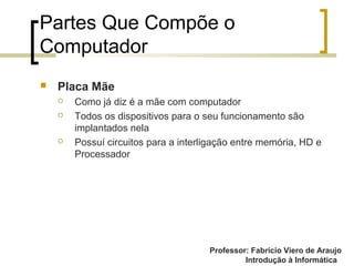 Professor: Fabrício Viero de Araujo
Introdução à Informática
Partes Que Compõe o
Computador
 Placa Mãe
 Como já diz é a mãe com computador
 Todos os dispositivos para o seu funcionamento são
implantados nela
 Possuí circuitos para a interligação entre memória, HD e
Processador
 