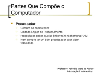 Professor: Fabrício Viero de Araujo
Introdução à Informática
Partes Que Compõe o
Computador
 Processador
 Cérebro do computador
 Unidade Lógica de Processamento
 Processa os dados que se encontram na memória RAM
 Nem sempre ter um bom processador quer dizer
velocidade.
 