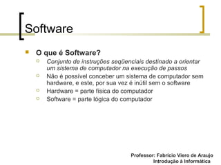 Professor: Fabrício Viero de Araujo
Introdução à Informática
Software
 O que é Software?
 Conjunto de instruções seqüenciais destinado a orientar
um sistema de computador na execução de passos
 Não é possível conceber um sistema de computador sem
hardware, e este, por sua vez é inútil sem o software
 Hardware = parte física do computador
 Software = parte lógica do computador
 