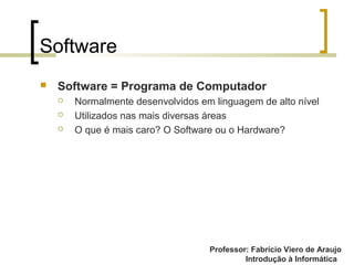 Professor: Fabrício Viero de Araujo
Introdução à Informática
Software
 Software = Programa de Computador
 Normalmente desenvolvidos em linguagem de alto nível
 Utilizados nas mais diversas áreas
 O que é mais caro? O Software ou o Hardware?
 