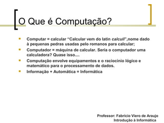 Professor: Fabrício Viero de Araujo
Introdução à Informática
O Que é Computação?
 Computar = calcular “Calcular vem do latin calculi”,nome dado
à pequenas pedras usadas pelo romanos para calcular;
 Computador = máquina de calcular. Seria o computador uma
calculadora? Quase isso....
 Computação envolve equipamentos e o raciocínio lógico e
matemático para o processamento de dados.
 Informação + Automática = Informática
Professor: Fabrício Viero de Araujo
 