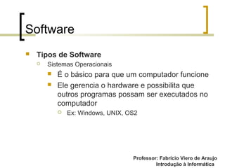 Professor: Fabrício Viero de Araujo
Introdução à Informática
Software
 Tipos de Software
 Sistemas Operacionais
 É o básico para que um computador funcione
 Ele gerencia o hardware e possibilita que
outros programas possam ser executados no
computador
 Ex: Windows, UNIX, OS2
 