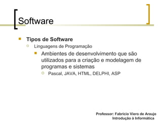 Professor: Fabrício Viero de Araujo
Introdução à Informática
Software
 Tipos de Software
 Linguagens de Programação
 Ambientes de desenvolvimento que são
utilizados para a criação e modelagem de
programas e sistemas
 Pascal, JAVA, HTML, DELPHI, ASP
 