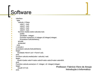 Professor: Fabrício Viero de Araujo
Introdução à Informática
Software
 interface
 type
 calculo = Class
 valor1 : real;
 valor2 : real;
 valor3 : real;
 valor4 : real;
 function media (valor:calculo):real;
 public
 resultado : integer;
 Function soma(var v1:integer;v2:integer):integer;
 Procedure CalculaValor();
 private
 protected
 end;
 { calculo }
 procedure calculo.CalculaValor();
 begin
 resultado:=form1.va1 + Form1.va2;
 end;
 function calculo.media(valor: calculo): real;
 begin
 result:=(valor.valor1+valor.valor2+valor.valor3+valor.valor4)/4;
 end;
 Function calculo.soma(var v1: integer; v2: integer):integer;
 begin
 result:=v1+v2;
 end;
 
