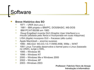 Professor: Fabrício Viero de Araujo
Introdução à Informática
Software
 Breve Histórico dos SO
 1971 – UNIX (Bell Labse )
 1981 - IBM projeta o IBM/PC, DOS/BASIC, MS-DOS
 IBM PC/AT/80286 em 1983
 Doug Engelbart inventa GUI (Graphic User Interface) e o
mouse (adotada pela Xerox e incorporada em suas máquinas)
 LISA (Apple) incorpora GUI – fracasso (alto custo)
 Apple MacIntosh – enorme sucesso
 1990 - MS-GUI: W3.0/3.1/3.11/W95,W98, WMe – W/NT
 1991 Linus Torvalds desenvolve o kernel para o Linux (baseado
no UNIX), surge o SWL.
 1995 – Windows 95
 1996 – Windows NT
 2000 – Windows Me e Windows 2000
 2002 – Windows XP
 2003 - Windows 2003
 