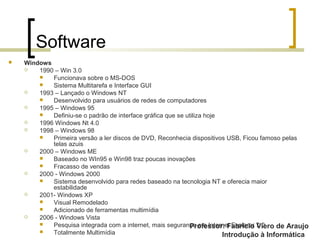 Professor: Fabrício Viero de Araujo
Introdução à Informática
Software
 Windows
 1990 – Win 3.0
 Funcionava sobre o MS-DOS
 Sistema Multitarefa e Interface GUI
 1993 – Lançado o Windows NT
 Desenvolvido para usuários de redes de computadores
 1995 – Windows 95
 Definiu-se o padrão de interface gráfica que se utiliza hoje
 1996 Windows Nt 4.0
 1998 – Windows 98
 Primeira versão a ler discos de DVD, Reconhecia dispositivos USB, Ficou famoso pelas
telas azuis
 2000 – Windows ME
 Baseado no WIn95 e Win98 traz poucas inovações
 Fracasso de vendas
 2000 - Windows 2000
 Sistema desenvolvido para redes baseado na tecnologia NT e oferecia maior
estabilidade
 2001- Windows XP
 Visual Remodelado
 Adicionado de ferramentas multimídia
 2006 - Windows Vista
 Pesquisa integrada com a internet, mais segurança e o Internet Explorer 7.0
 Totalmente Multimídia
 