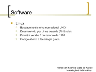 Professor: Fabrício Viero de Araujo
Introdução à Informática
Software
 Linux
 Baseado no sistema operacional UNIX
 Desenvolvido por Linus trovalds (Finlândia)
 Primeira versão 5 de outubro de 1991
 Código aberto e tecnologia grátis
 