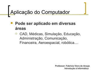 Professor: Fabrício Viero de Araujo
Introdução à Informática
Aplicação do Computador
 Pode ser aplicado em diversas
áreas
 CAD, Médicas, Simulação, Educação,
Administração, Comunicação,
Financeira, Aeroespacial, robótica....
 