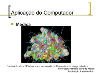 Professor: Fabrício Viero de Araujo
Introdução à Informática
Aplicação do Computador
 Médica
Enzima do vírus HIV-I com um modelo de molécula de uma droga inibidora
 